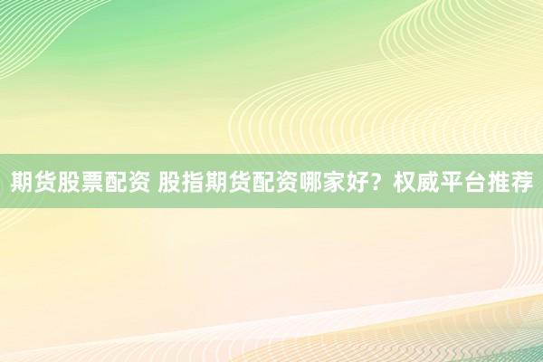 期货股票配资 股指期货配资哪家好？权威平台推荐