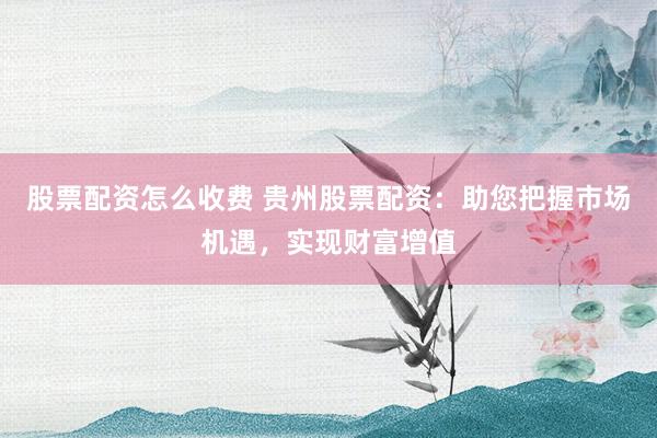 股票配资怎么收费 贵州股票配资：助您把握市场机遇，实现财富增值