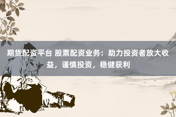 期货配资平台 股票配资业务：助力投资者放大收益，谨慎投资，稳健获利