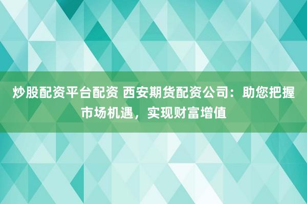 炒股配资平台配资 西安期货配资公司：助您把握市场机遇，实现财富增值