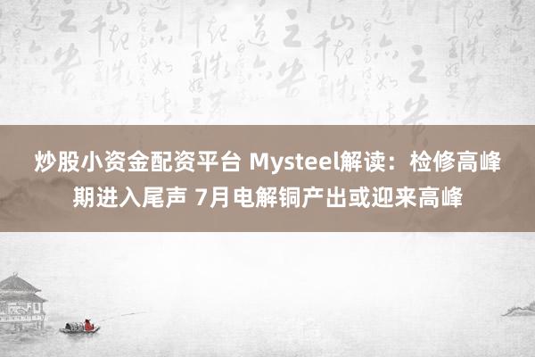 炒股小资金配资平台 Mysteel解读：检修高峰期进入尾声 7月电解铜产出或迎来高峰