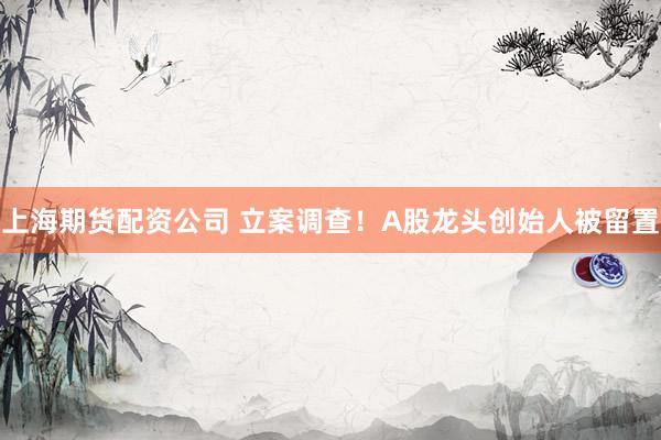 上海期货配资公司 立案调查！A股龙头创始人被留置