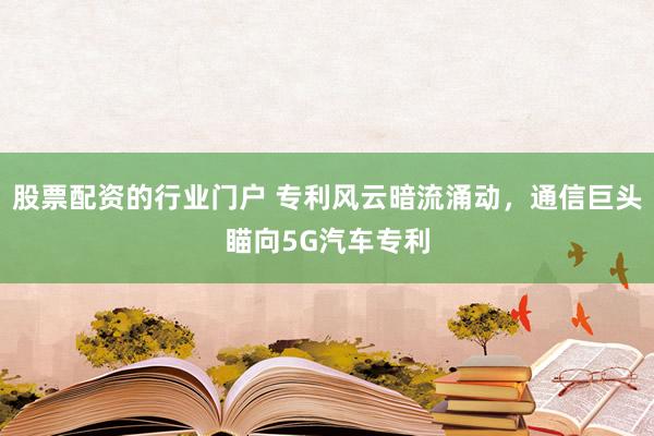 股票配资的行业门户 专利风云暗流涌动，通信巨头瞄向5G汽车专利