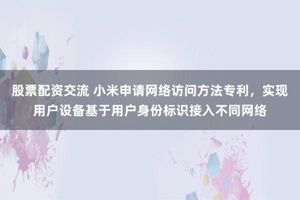 股票配资交流 小米申请网络访问方法专利，实现用户设备基于用户身份标识接入不同网络