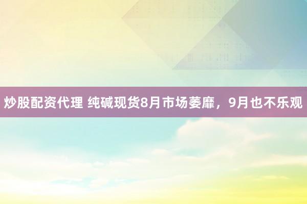 炒股配资代理 纯碱现货8月市场萎靡，9月也不乐观