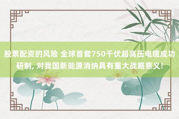 股票配资的风险 全球首套750千伏超高压电缆成功研制, 对我国新能源消纳具有重大战略意义!