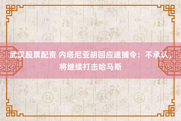 武汉股票配资 内塔尼亚胡回应逮捕令：不承认，将继续打击哈马斯