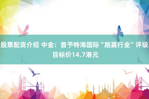 股票配资介绍 中金：首予特海国际“跑赢行业”评级 目标价14.7港元