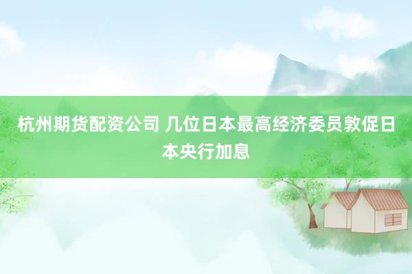 杭州期货配资公司 几位日本最高经济委员敦促日本央行加息