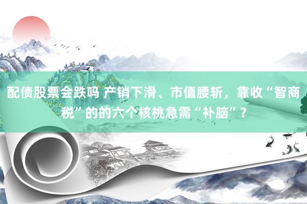 配债股票会跌吗 产销下滑、市值腰斩，靠收“智商税”的的六个核桃急需“补脑”？