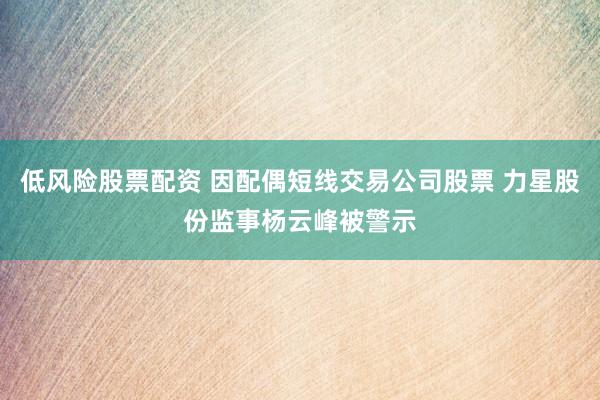 低风险股票配资 因配偶短线交易公司股票 力星股份监事杨云峰被警示