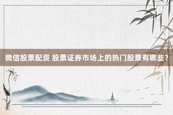 微信股票配资 股票证券市场上的热门股票有哪些？