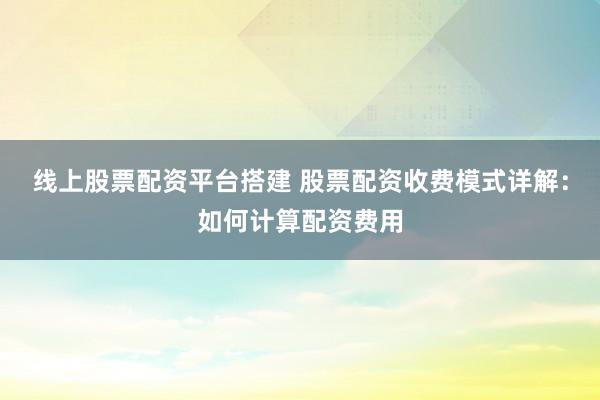 线上股票配资平台搭建 股票配资收费模式详解：如何计算配资费用