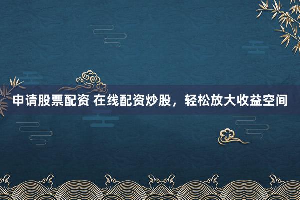 申请股票配资 在线配资炒股，轻松放大收益空间