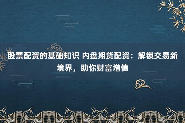 股票配资的基础知识 内盘期货配资：解锁交易新境界，助你财富增值