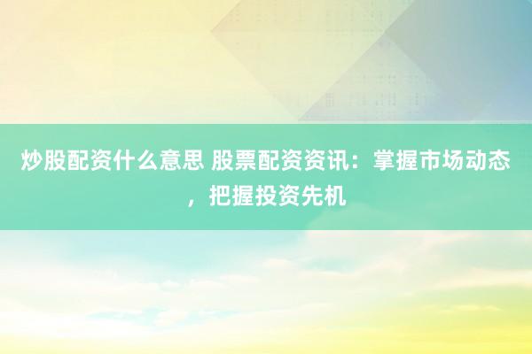 炒股配资什么意思 股票配资资讯：掌握市场动态，把握投资先机