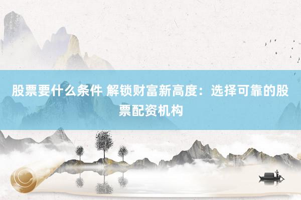 股票要什么条件 解锁财富新高度：选择可靠的股票配资机构