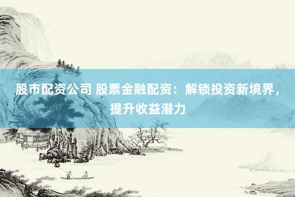 股市配资公司 股票金融配资：解锁投资新境界，提升收益潜力