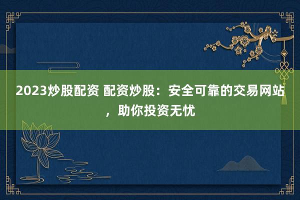 2023炒股配资 配资炒股：安全可靠的交易网站，助你投资无忧