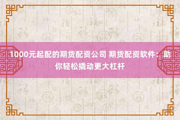 1000元起配的期货配资公司 期货配资软件：助你轻松撬动更大杠杆