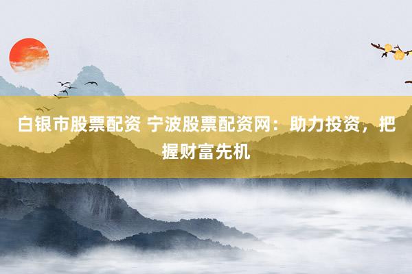 白银市股票配资 宁波股票配资网：助力投资，把握财富先机