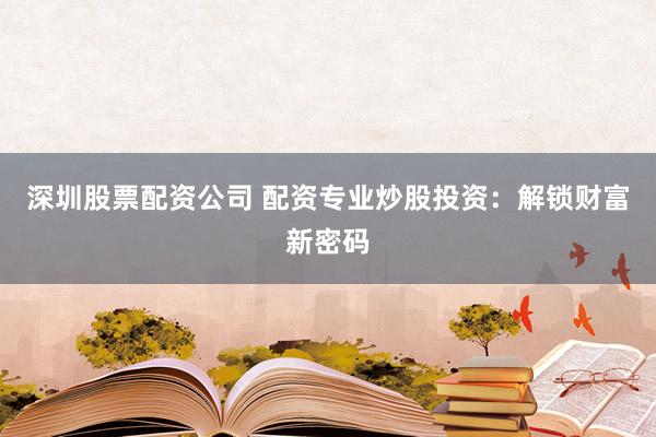 深圳股票配资公司 配资专业炒股投资：解锁财富新密码