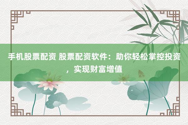 手机股票配资 股票配资软件：助你轻松掌控投资，实现财富增值