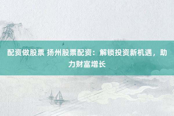 配资做股票 扬州股票配资：解锁投资新机遇，助力财富增长