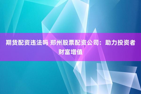 期货配资违法吗 郑州股票配资公司：助力投资者财富增值