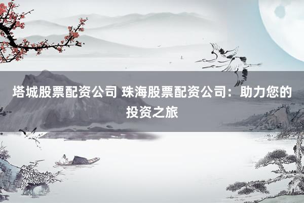 塔城股票配资公司 珠海股票配资公司：助力您的投资之旅