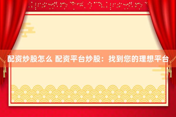 配资炒股怎么 配资平台炒股：找到您的理想平台