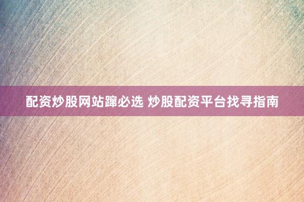 配资炒股网站蹿必选 炒股配资平台找寻指南