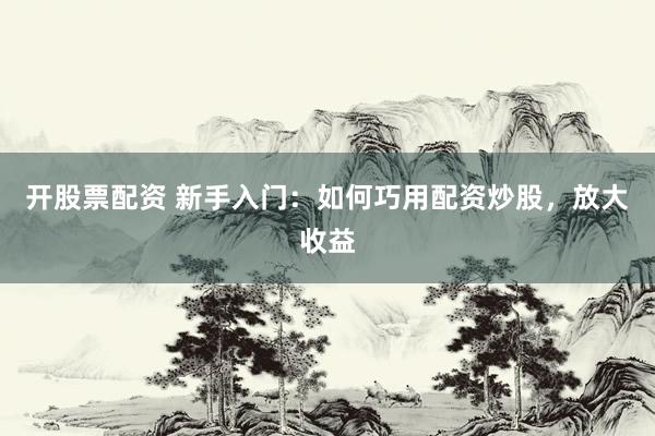 开股票配资 新手入门：如何巧用配资炒股，放大收益