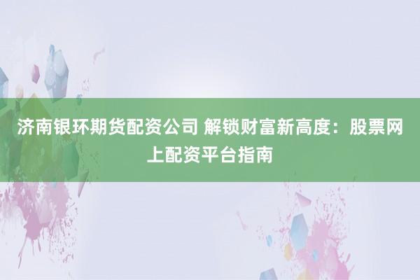 济南银环期货配资公司 解锁财富新高度：股票网上配资平台指南