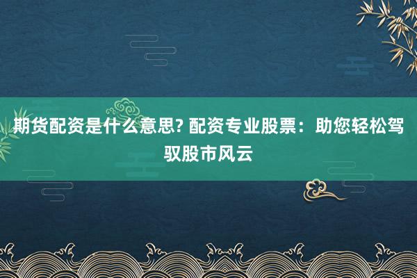 期货配资是什么意思? 配资专业股票：助您轻松驾驭股市风云