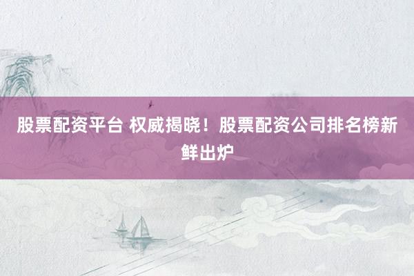 股票配资平台 权威揭晓！股票配资公司排名榜新鲜出炉
