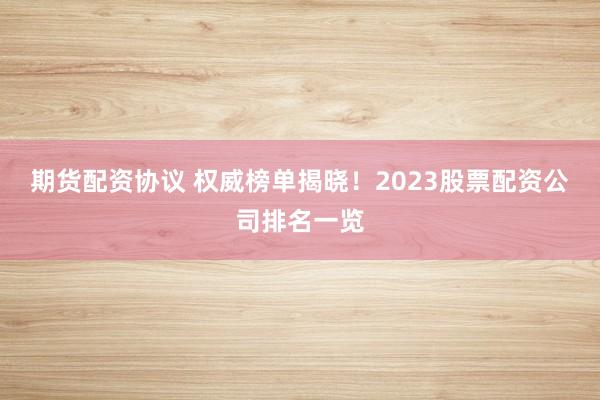 期货配资协议 权威榜单揭晓！2023股票配资公司排名一览