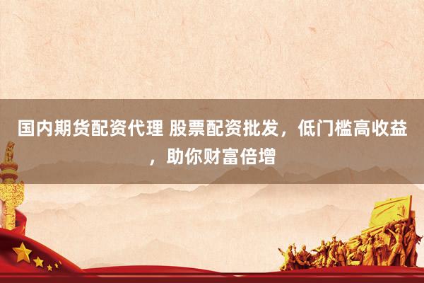 国内期货配资代理 股票配资批发，低门槛高收益，助你财富倍增