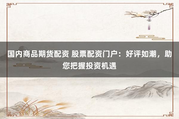 国内商品期货配资 股票配资门户：好评如潮，助您把握投资机遇