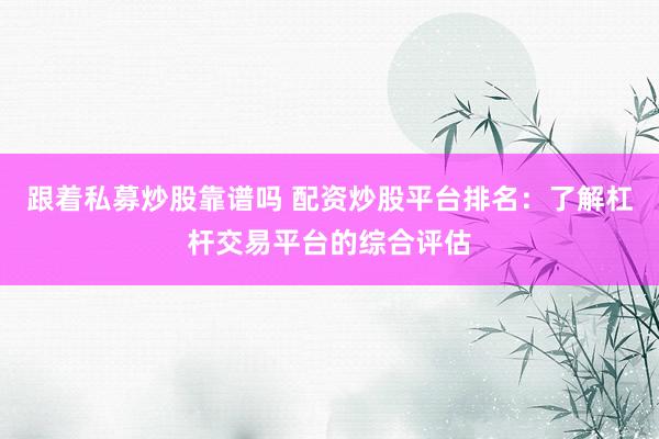 跟着私募炒股靠谱吗 配资炒股平台排名：了解杠杆交易平台的综合评估