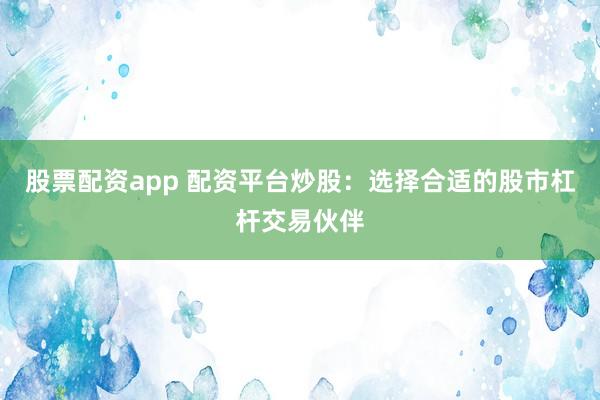 股票配资app 配资平台炒股：选择合适的股市杠杆交易伙伴