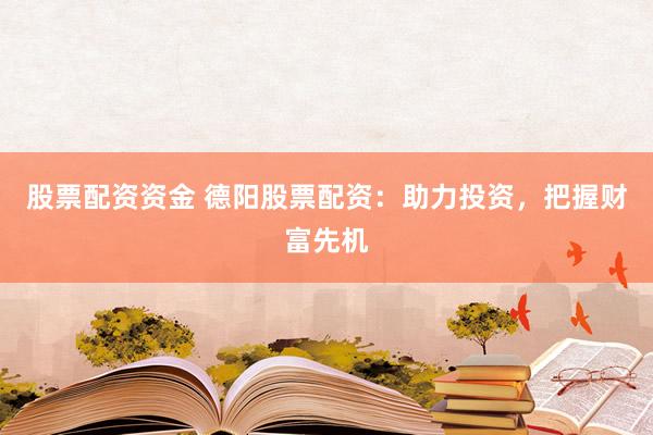 股票配资资金 德阳股票配资：助力投资，把握财富先机