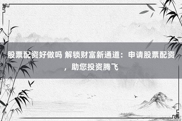 股票配资好做吗 解锁财富新通道：申请股票配资，助您投资腾飞