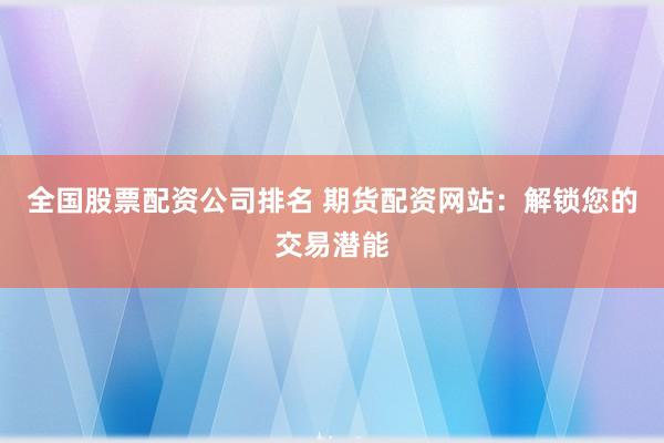 全国股票配资公司排名 期货配资网站：解锁您的交易潜能