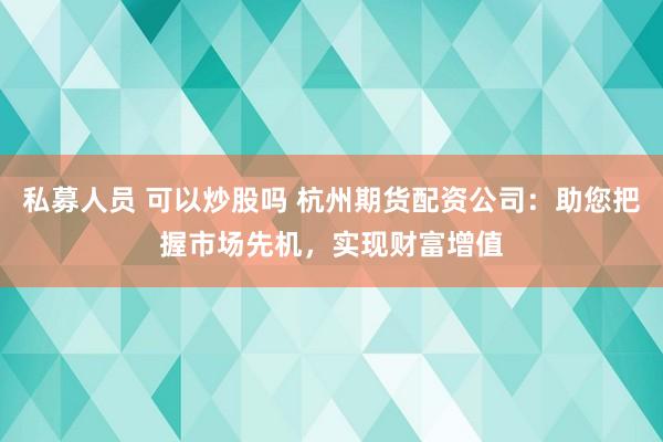 私募人员 可以炒股吗 杭州期货配资公司：助您把握市场先机，实现财富增值