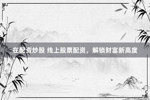 在配资炒股 线上股票配资，解锁财富新高度