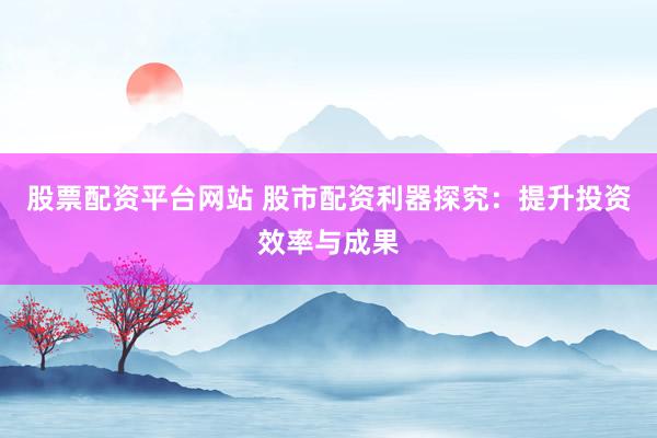 股票配资平台网站 股市配资利器探究：提升投资效率与成果