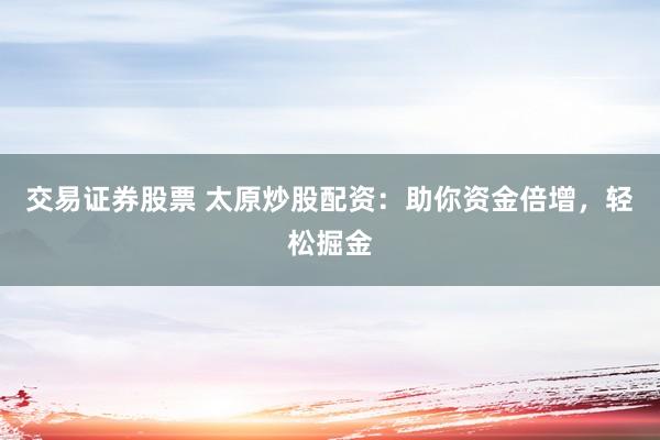 交易证券股票 太原炒股配资：助你资金倍增，轻松掘金