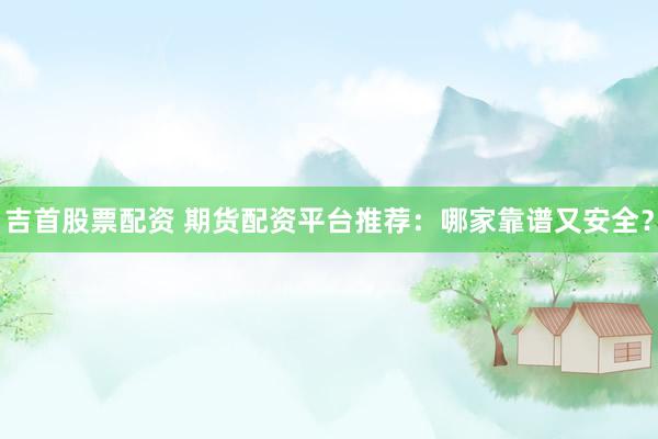 吉首股票配资 期货配资平台推荐：哪家靠谱又安全？