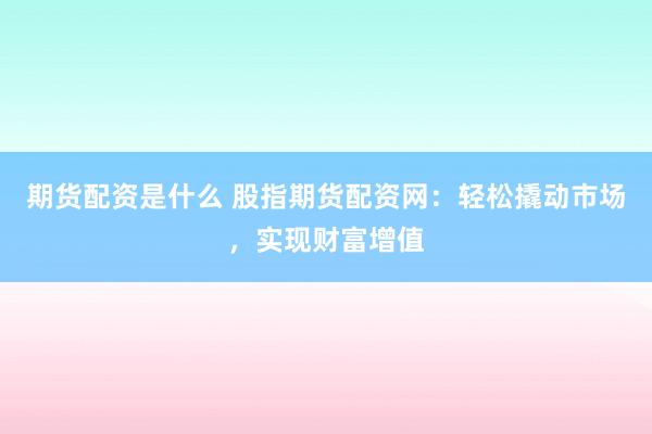 期货配资是什么 股指期货配资网：轻松撬动市场，实现财富增值